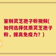 鉴别灵芝孢子粉视频(如何选择优质灵芝孢子粉，提高免疫力？)