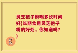 灵芝孢子粉喝多长时间好(长期食用灵芝孢子粉的好处，你知道吗？)