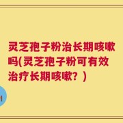 灵芝孢子粉治长期咳嗽吗(灵芝孢子粉可有效治疗长期咳嗽？)