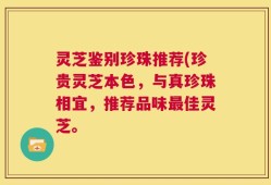 灵芝鉴别珍珠推荐(珍贵灵芝本色，与真珍珠相宜，推荐品味最佳灵芝。