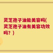 灵芝孢子油能美容吗(灵芝孢子油有美容功效吗？)