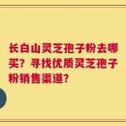 长白山灵芝孢子粉去哪买？寻找优质灵芝孢子粉销售渠道？