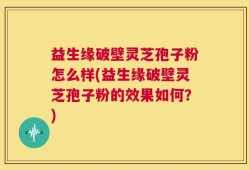 益生缘破壁灵芝孢子粉怎么样(益生缘破壁灵芝孢子粉的效果如何？)