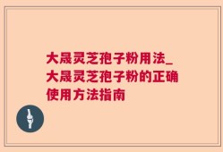 大晟灵芝孢子粉用法_大晟灵芝孢子粉的正确使用方法指南