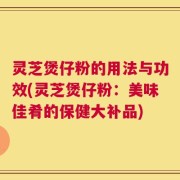 灵芝煲仔粉的用法与功效(灵芝煲仔粉：美味佳肴的保健大补品)