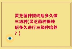 灵芝菌种提纯后多久做三级种(灵芝菌种提纯后多久进行三级种培养？)