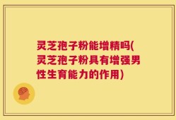 灵芝孢子粉能增精吗(灵芝孢子粉具有增强男性生育能力的作用)