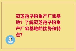 灵芝孢子粉生产厂家基地？了解灵芝孢子粉生产厂家基地的优势和特点？