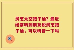 灵芝太空孢子油？最近经常听到朋友说灵芝孢子油，可以科普一下吗