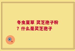冬虫夏草 灵芝孢子粉？什么是灵芝孢子