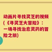 动画片寻找灵芝的视频(《寻灵芝大冒险》：一场寻找治愈灵药的冒险之旅)