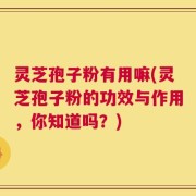 灵芝孢子粉有用嘛(灵芝孢子粉的功效与作用，你知道吗？)