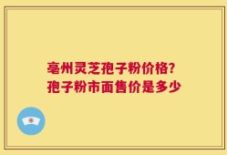 亳州灵芝孢子粉价格？孢子粉市面售价是多少