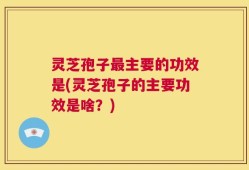 灵芝孢子最主要的功效是(灵芝孢子的主要功效是啥？)