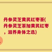 丹参灵芝黄芪红枣茶(丹参灵芝茶加黄芪红枣，滋养身体之选)