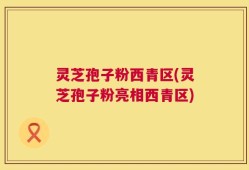 灵芝孢子粉西青区(灵芝孢子粉亮相西青区)