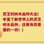 灵芝的树木品种大全(丰富了解世界上的灵芝树木品种，这里有你需要的一切！)