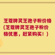 芝蔻牌灵芝孢子粉价格(芝蔻牌灵芝孢子粉价格优惠，赶紧购买！)