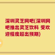 深圳灵芝网吧(深圳网吧推出灵芝饮料 受欢迎程度超出预期)
