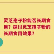 灵芝孢子粉能否长期食用？探讨灵芝孢子粉的长期食用效果？