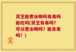 灵芝能煮水喝吗有毒吗能吃吗(灵芝有毒吗？可以煮水喝吗？能食用吗？)