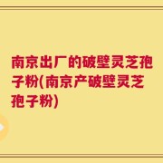 南京出厂的破壁灵芝孢子粉(南京产破壁灵芝孢子粉)