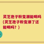 灵芝孢子粉变潮能喝吗(灵芝孢子粉变潮了还能喝吗？)
