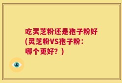 吃灵芝粉还是孢子粉好(灵芝粉VS孢子粉：哪个更好？)