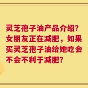 灵芝孢子油产品介绍？女朋友正在减肥，如果买灵芝孢子油给她吃会不会不利于减肥？