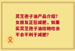 灵芝孢子油产品介绍？女朋友正在减肥，如果买灵芝孢子油给她吃会不会不利于减肥？