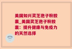 美国如兴灵芝孢子粉胶囊_美国灵芝孢子粉胶囊：提升健康与免疫力的天然选择