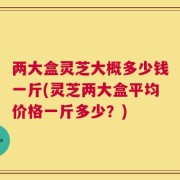 两大盒灵芝大概多少钱一斤(灵芝两大盒平均价格一斤多少？)