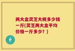两大盒灵芝大概多少钱一斤(灵芝两大盒平均价格一斤多少？)