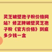 灵芝破壁孢子粉价格网站？修正牌破壁灵芝孢子粉《官方价格》到底多少钱一盒