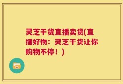 灵芝干货直播卖货(直播好物：灵芝干货让你购物不停！)
