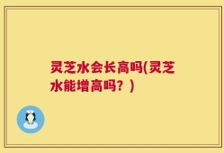 灵芝水会长高吗(灵芝水能增高吗？)