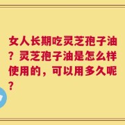 女人长期吃灵芝孢子油？灵芝孢子油是怎么样使用的，可以用多久呢？