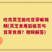 吃完灵芝能吃豆芽嘛视频(灵芝食用后能否与豆芽食用？视频解答)