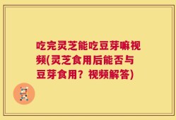 吃完灵芝能吃豆芽嘛视频(灵芝食用后能否与豆芽食用？视频解答)