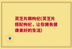 灵芝片跟枸杞(灵芝片搭配枸杞，让你拥有健康美好的生活)