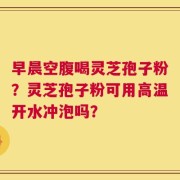 早晨空腹喝灵芝孢子粉？灵芝孢子粉可用高温开水冲泡吗？