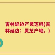 吉林延边产灵芝吗(吉林延边：灵芝产地。)