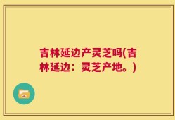 吉林延边产灵芝吗(吉林延边：灵芝产地。)