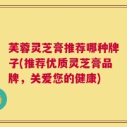 芙蓉灵芝膏推荐哪种牌子(推荐优质灵芝膏品牌，关爱您的健康)