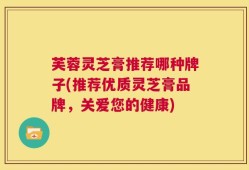 芙蓉灵芝膏推荐哪种牌子(推荐优质灵芝膏品牌，关爱您的健康)