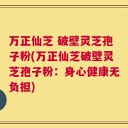 万正仙芝 破壁灵芝孢子粉(万正仙芝破壁灵芝孢子粉：身心健康无负担)