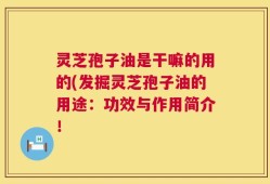 灵芝孢子油是干嘛的用的(发掘灵芝孢子油的用途：功效与作用简介！