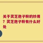 关于灵芝孢子粉的妙用？灵芝孢子粉有什么好处