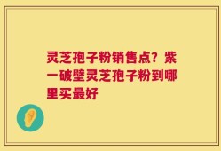 灵芝孢子粉销售点？紫一破壁灵芝孢子粉到哪里买最好