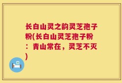 长白山灵之韵灵芝孢子粉(长白山灵芝孢子粉：青山常在，灵芝不灭)